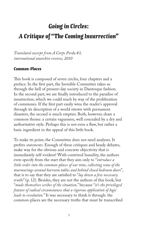 Going in Circles: A Critique of “The Coming Insurrection” Translated excerp from A Corps Perdu #3, international anarchist review, 2010 Common-laces “This book is composed of seven circles, four chapters and a preface. In the first part, the Invisible Committce takes us through the hell of present-day society in Dantesque fashion. In the second part, we arc finally introduced to the paradisc of insurrection, which we could reach by way of the proliferation of communes. f the first part casly wins the reader’s approval through its description of a world strewn with permanent disasters, the second is much emptier. Both, however, sharc a common theme: a certain vagueness, well concealed by a dry and authoritative style. Perhaps this is not cven a flaw, but rather a basic ingredient in the appeal of this little book. To make its point, the Committce does not nced analyses. It prefers statements. Enough of these critiques and heady debates, make way for the obvious and concrete objectivity that is immediately self-evident! With contrived humility, the authors even specify from the start that they aim only to “introduce a litle order into the common-places of our time, callecting some of the murmurings around barroom tables and behind closed bedroom doors", that is to say that they are satisfied to “lay down a fixw necessary traths” (p. 12). Besides, they are not the authors of this book, but “made themselves scribes of th situation,” because “i’s the privileged feature of radical circumstances that a rigorous application of logic leads o recalution.” It was necessary to think it throughs the common-places are the necessary truths that must be transcribed